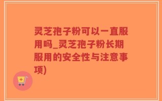 灵芝孢子粉可以一直服用吗_灵芝孢子粉长期服用的安全性与注意事项)