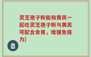 灵芝孢子粉能和黄芪一起吃灵芝孢子粉与黄芪可配合食用，增强免疫力)