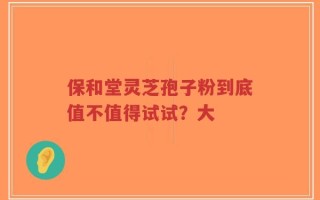 保和堂灵芝孢子粉到底值不值得试试？大