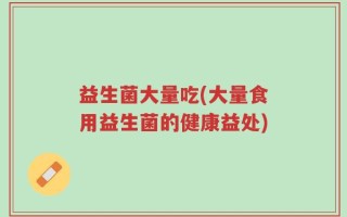 益生菌大量吃(大量食用益生菌的健康益处)