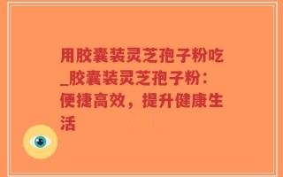 用胶囊装灵芝孢子粉吃_胶囊装灵芝孢子粉：便捷高效，提升健康生活