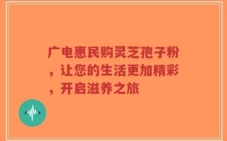 广电惠民购灵芝孢子粉，让您的生活更加精彩，开启滋养之旅