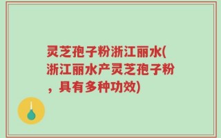 灵芝孢子粉浙江丽水(浙江丽水产灵芝孢子粉，具有多种功效)