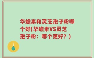 华蟾素和灵芝孢子粉哪个好(华蟾素VS灵芝孢子粉：哪个更好？)