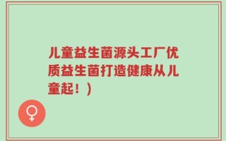 儿童益生菌源头工厂优质益生菌打造健康从儿童起！)