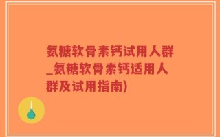 氨糖软骨素钙试用人群_氨糖软骨素钙适用人群及试用指南)