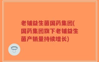 老铺益生菌国药集团(国药集团旗下老铺益生菌产销量持续增长)
