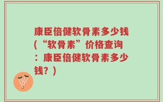 康臣倍健软骨素多少钱(“软骨素”价格查询：康臣倍健软骨素多少钱？)