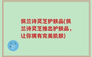 佩兰诗灵芝护肤品(佩兰诗灵芝推出护肤品，让你拥有完美肌肤)