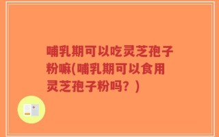 哺乳期可以吃灵芝孢子粉嘛(哺乳期可以食用灵芝孢子粉吗？)