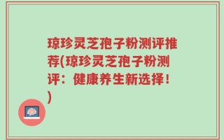 琼珍灵芝孢子粉测评推荐(琼珍灵芝孢子粉测评：健康养生新选择！)