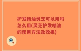 护发精油灵芝可以用吗怎么用(灵芝护发精油的使用方法及效果)