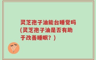 灵芝孢子油能台睡觉吗(灵芝孢子油是否有助于改善睡眠？)