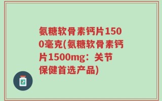 氨糖软骨素钙片1500毫克(氨糖软骨素钙片1500mg：关节保健首选产品)