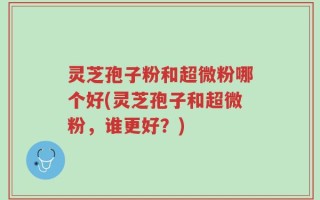 灵芝孢子粉和超微粉哪个好(灵芝孢子和超微粉，谁更好？)