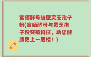富硒酵母破壁灵芝孢子粉(富硒酵母与灵芝孢子粉突破科技，助您健康更上一层楼！)