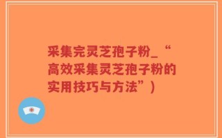 采集完灵芝孢子粉_“高效采集灵芝孢子粉的实用技巧与方法”)