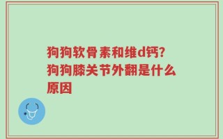 狗狗软骨素和维d钙？狗狗膝关节外翻是什么原因