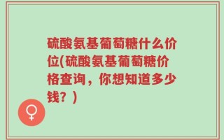 硫酸氨基葡萄糖什么价位(硫酸氨基葡萄糖价格查询，你想知道多少钱？)