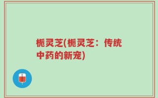 栀灵芝(栀灵芝：传统中药的新宠)