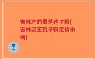 吉林产的灵芝孢子粉(吉林灵芝孢子粉走俏市场)