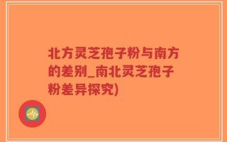 北方灵芝孢子粉与南方的差别_南北灵芝孢子粉差异探究)