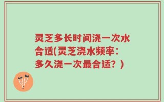 灵芝多长时间浇一次水合适(灵芝浇水频率：多久浇一次最合适？)