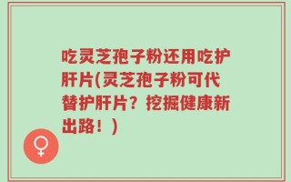 吃灵芝孢子粉还用吃护肝片(灵芝孢子粉可代替护肝片？挖掘健康新出路！)