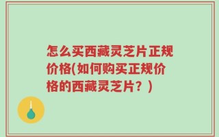 怎么买西藏灵芝片正规价格(如何购买正规价格的西藏灵芝片？)