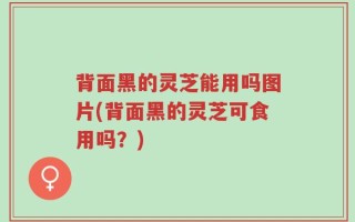 背面黑的灵芝能用吗图片(背面黑的灵芝可食用吗？)