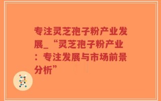 专注灵芝孢子粉产业发展_“灵芝孢子粉产业：专注发展与市场前景分析”