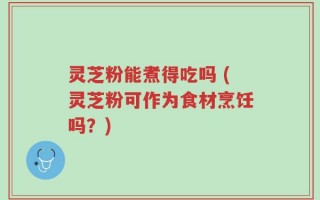灵芝粉能煮得吃吗 (灵芝粉可作为食材烹饪吗？)