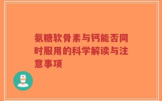 氨糖软骨素与钙能否同时服用的科学解读与注意事项