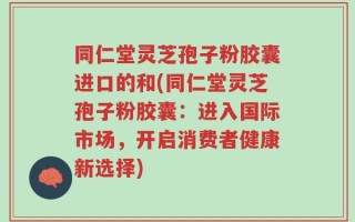 同仁堂灵芝孢子粉胶囊进口的和(同仁堂灵芝孢子粉胶囊：进入国际市场，开启消费者健康新选择)