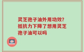 灵芝孢子油外用功效？抵抗力下降了想用灵芝孢子油可以吗