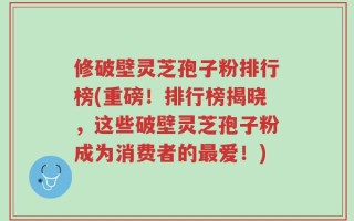 修破壁灵芝孢子粉排行榜(重磅！排行榜揭晓，这些破壁灵芝孢子粉成为消费者的最爱！)