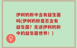 伊利奶粉中含有益生菌吗(伊利奶粉是否含有益生菌？走进伊利奶粉中的益生菌世界！)