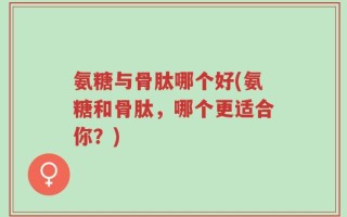 氨糖与骨肽哪个好(氨糖和骨肽，哪个更适合你？)