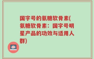 国字号的氨糖软骨素(氨糖软骨素：国字号明星产品的功效与适用人群)