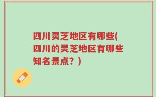 四川灵芝地区有哪些(四川的灵芝地区有哪些知名景点？)