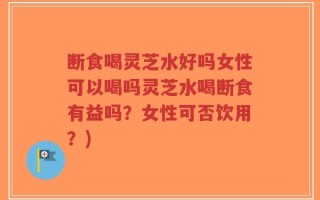 断食喝灵芝水好吗女性可以喝吗灵芝水喝断食有益吗？女性可否饮用？)