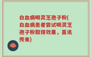 白血病喝灵芝孢子粉(白血病患者尝试喝灵芝孢子粉取得效果，喜讯传来)