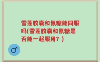 雪莲胶囊和氨糖能同服吗(雪莲胶囊和氨糖是否能一起服用？)