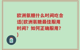 欧洲氨糖什么时间吃合适(欧洲氨糖最佳服用时间？如何正确服用？)