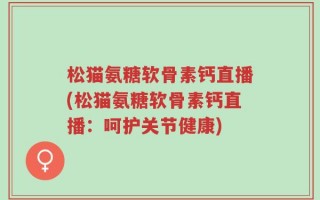 松猫氨糖软骨素钙直播(松猫氨糖软骨素钙直播：呵护关节健康)