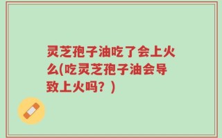 灵芝孢子油吃了会上火么(吃灵芝孢子油会导致上火吗？)