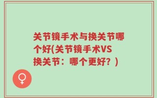 关节镜手术与换关节哪个好(关节镜手术VS换关节：哪个更好？)