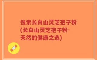 搜索长白山灵芝孢子粉(长白山灵芝孢子粉-天然的健康之选)