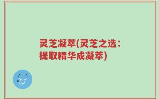 灵芝凝萃(灵芝之选：提取精华成凝萃)
