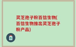灵芝孢子粉百信生物(百信生物推出灵芝孢子粉产品)